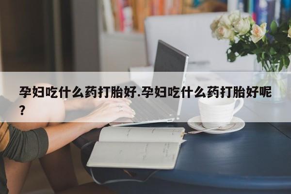 网上打胎药私人店,打胎药专卖孕妇吃什么药打胎好.孕妇吃什么药打胎好呢？
