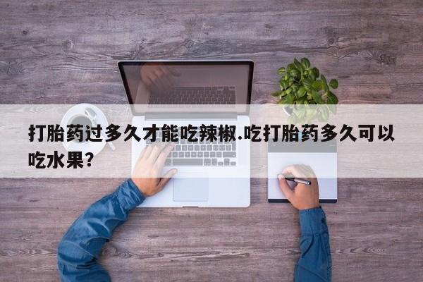 网上打胎药私人店,打胎药专卖打胎药过多久才能吃辣椒.吃打胎药多久可以吃水果？