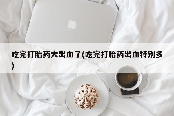 网上打胎药私人店,打胎药专卖吃完打胎药大出血了(吃完打胎药出血特别多)