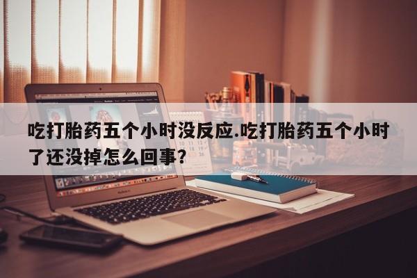网上打胎药私人店,打胎药专卖吃打胎药五个小时没反应.吃打胎药五个小时了还没掉怎么回事？