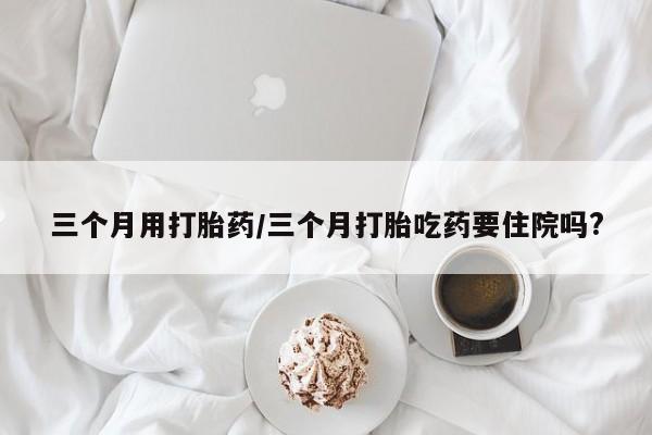 网上打胎药私人店,打胎药专卖三个月用打胎药/三个月打胎吃药要住院吗?