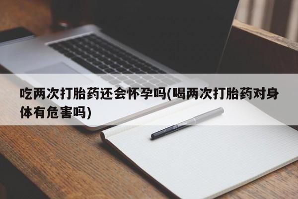 网上打胎药私人店,打胎药专卖吃两次打胎药还会怀孕吗(喝两次打胎药对身体有危害吗)