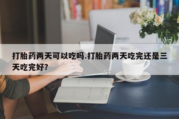 网上打胎药私人店,打胎药专卖打胎药两天可以吃吗.打胎药两天吃完还是三天吃完好？