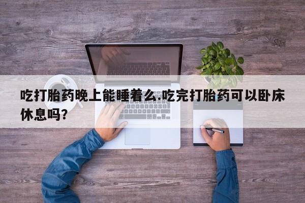 网上打胎药私人店,打胎药专卖吃打胎药晚上能睡着么.吃完打胎药可以卧床休息吗？