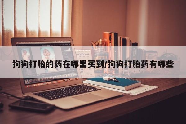 网上打胎药私人店,打胎药专卖狗狗打胎的药在哪里买到/狗狗打胎药有哪些