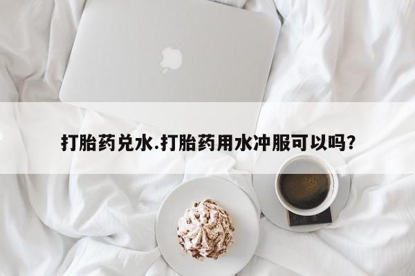 网上打胎药私人店,打胎药专卖打胎药兑水.打胎药用水冲服可以吗？
