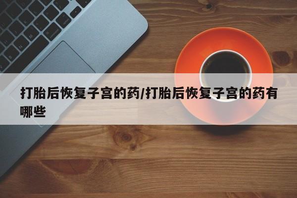 网上打胎药私人店,打胎药专卖打胎后恢复子宫的药/打胎后恢复子宫的药有哪些
