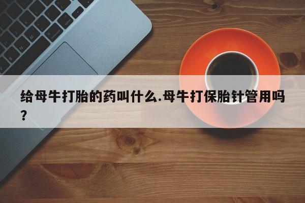 网上打胎药私人店,打胎药专卖给母牛打胎的药叫什么.母牛打保胎针管用吗？