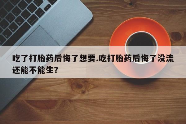 网上打胎药私人店,打胎药专卖吃了打胎药后悔了想要.吃打胎药后悔了没流还能不能生？