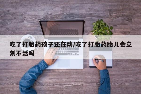 网上打胎药私人店,打胎药专卖吃了打胎药孩子还在动/吃了打胎药胎儿会立刻不活吗