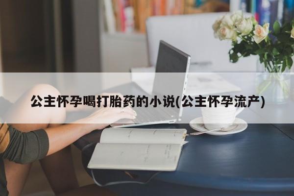 网上打胎药私人店,打胎药专卖公主怀孕喝打胎药的小说(公主怀孕流产)