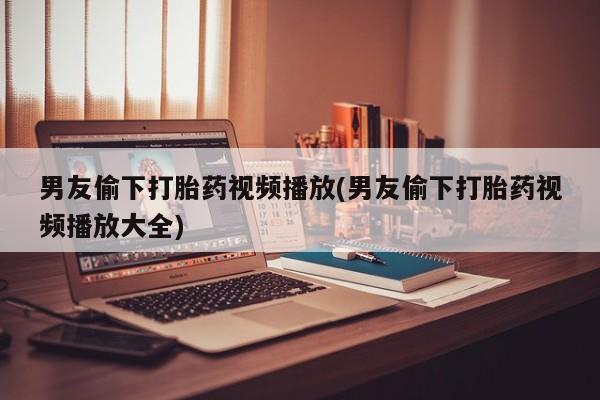 网上打胎药私人店,打胎药专卖男友偷下打胎药视频播放(男友偷下打胎药视频播放大全)