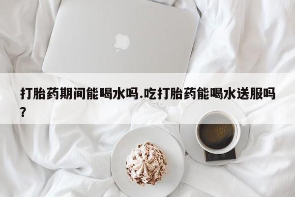 网上打胎药私人店,打胎药专卖打胎药期间能喝水吗.吃打胎药能喝水送服吗？