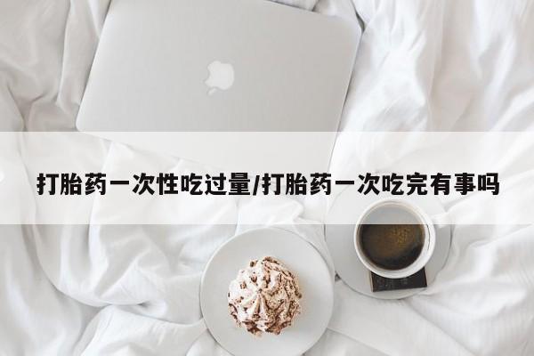 网上打胎药私人店,打胎药专卖打胎药一次性吃过量/打胎药一次吃完有事吗