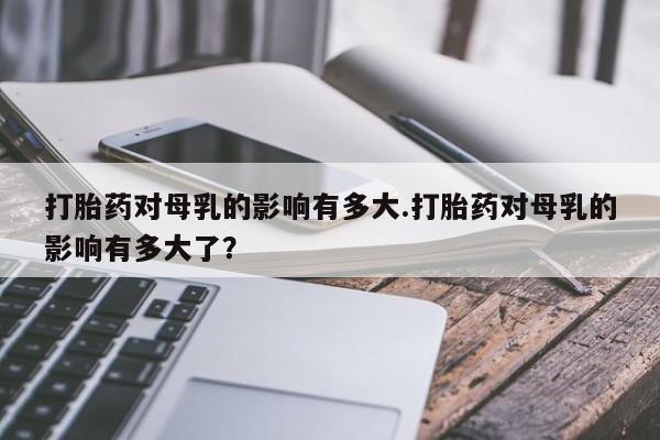 网上打胎药私人店,打胎药专卖打胎药对母乳的影响有多大.打胎药对母乳的影响有多大了？