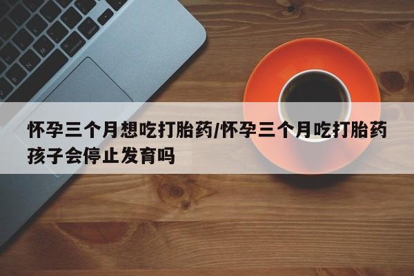 网上打胎药私人店,打胎药专卖怀孕三个月想吃打胎药/怀孕三个月吃打胎药孩子会停止发育吗