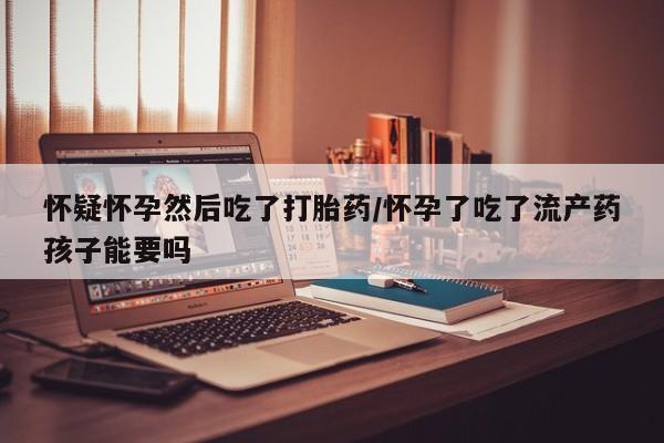网上打胎药私人店,打胎药专卖怀疑怀孕然后吃了打胎药/怀孕了吃了流产药孩子能要吗