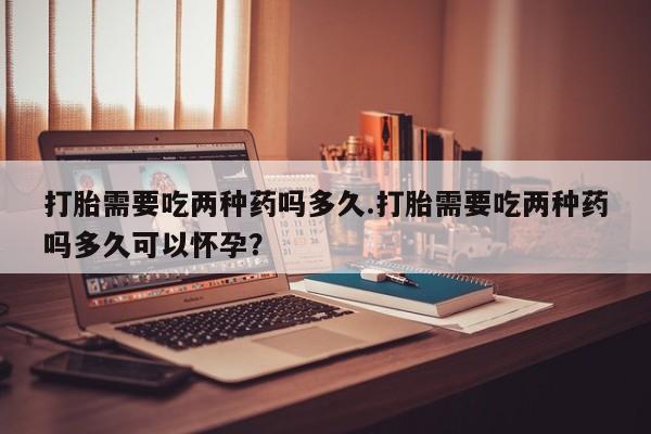 网上打胎药私人店,打胎药专卖打胎需要吃两种药吗多久.打胎需要吃两种药吗多久可以怀孕？