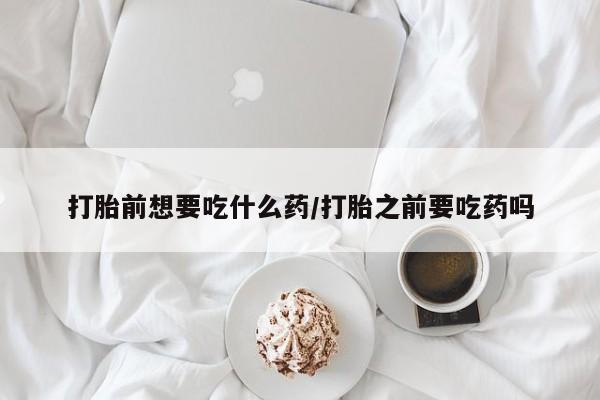 网上打胎药私人店,打胎药专卖打胎前想要吃什么药/打胎之前要吃药吗