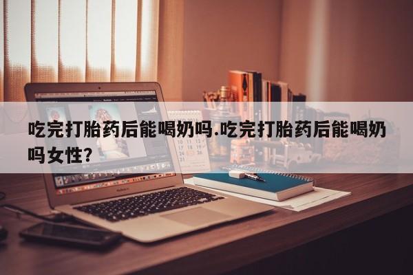 网上打胎药私人店,打胎药专卖吃完打胎药后能喝奶吗.吃完打胎药后能喝奶吗女性？