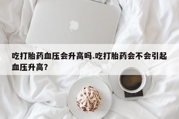 网上打胎药私人店,打胎药专卖吃打胎药血压会升高吗.吃打胎药会不会引起血压升高？