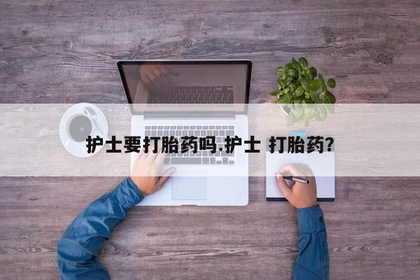 网上打胎药私人店,打胎药专卖护士要打胎药吗.护士 打胎药？