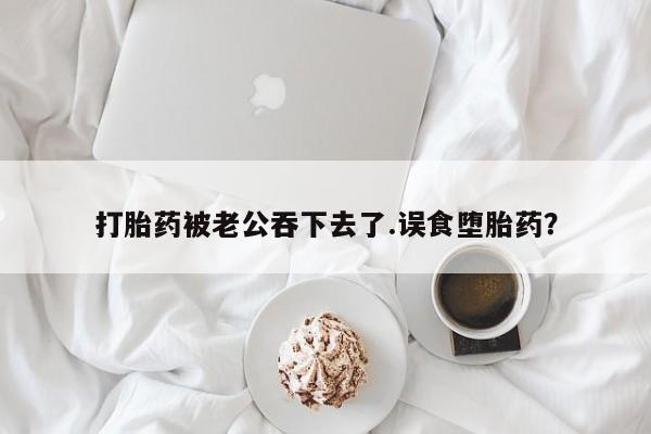 网上打胎药私人店,打胎药专卖打胎药被老公吞下去了.误食堕胎药？