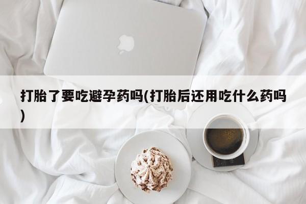 网上打胎药私人店,打胎药专卖打胎了要吃避孕药吗(打胎后还用吃什么药吗)
