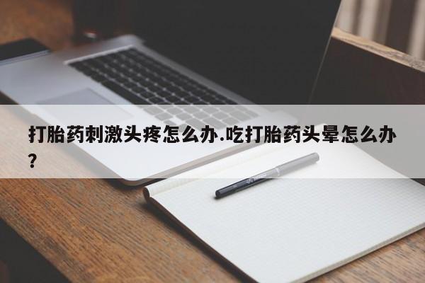 网上打胎药私人店,打胎药专卖打胎药刺激头疼怎么办.吃打胎药头晕怎么办？