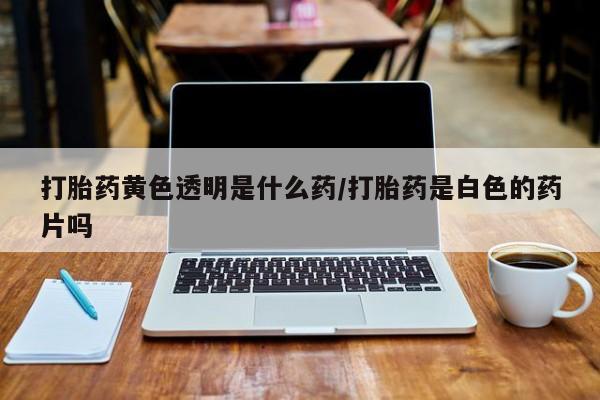网上打胎药私人店,打胎药专卖打胎药黄色透明是什么药/打胎药是白色的药片吗