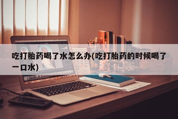 网上打胎药私人店,打胎药专卖吃打胎药喝了水怎么办(吃打胎药的时候喝了一口水)