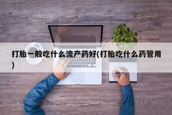 网上打胎药私人店,打胎药专卖打胎一般吃什么流产药好(打胎吃什么药管用)