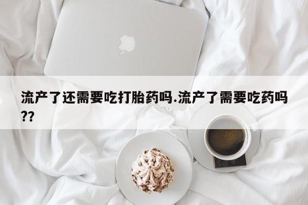 网上打胎药私人店,打胎药专卖流产了还需要吃打胎药吗.流产了需要吃药吗?？