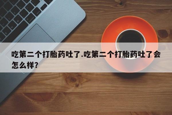 网上打胎药私人店,打胎药专卖吃第二个打胎药吐了.吃第二个打胎药吐了会怎么样？