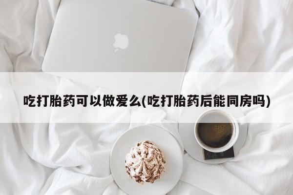 网上打胎药私人店,打胎药专卖吃打胎药可以做爱么(吃打胎药后能同房吗)