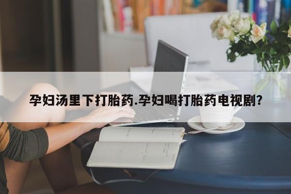 网上打胎药私人店,打胎药专卖孕妇汤里下打胎药.孕妇喝打胎药电视剧？