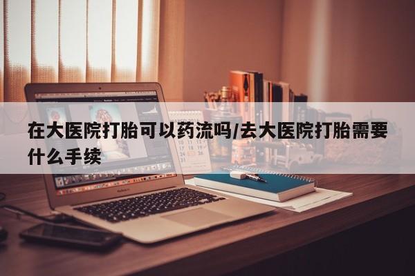 网上打胎药私人店,打胎药专卖在大医院打胎可以药流吗/去大医院打胎需要什么手续
