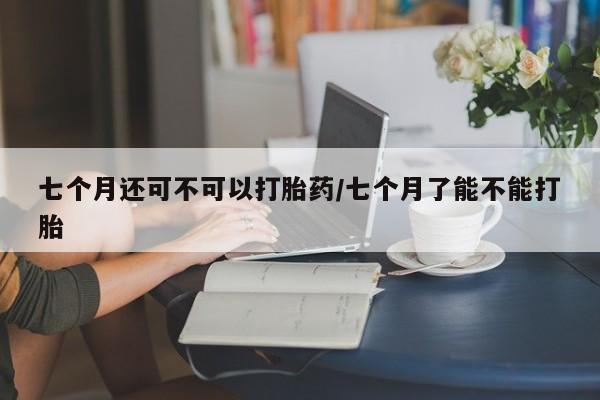 网上打胎药私人店,打胎药专卖七个月还可不可以打胎药/七个月了能不能打胎