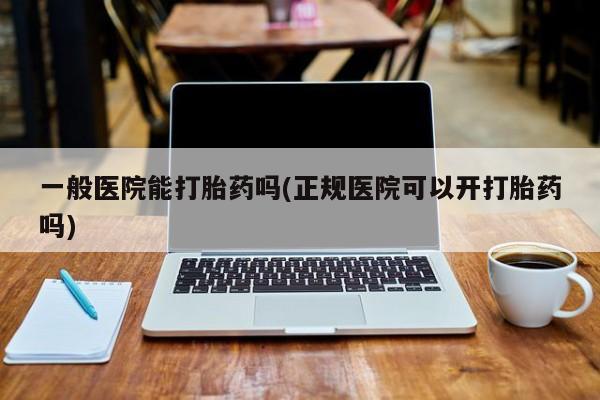 网上打胎药私人店,打胎药专卖一般医院能打胎药吗(正规医院可以开打胎药吗)
