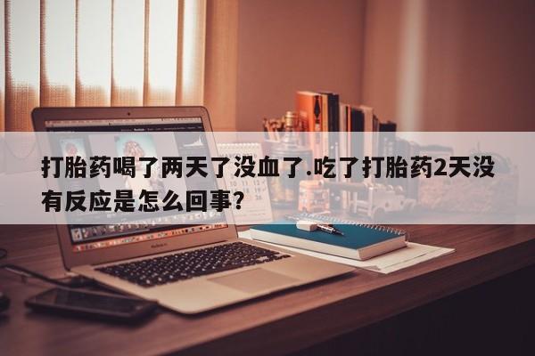 网上打胎药私人店,打胎药专卖打胎药喝了两天了没血了.吃了打胎药2天没有反应是怎么回事？