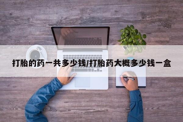 网上打胎药私人店,打胎药专卖打胎的药一共多少钱/打胎药大概多少钱一盒