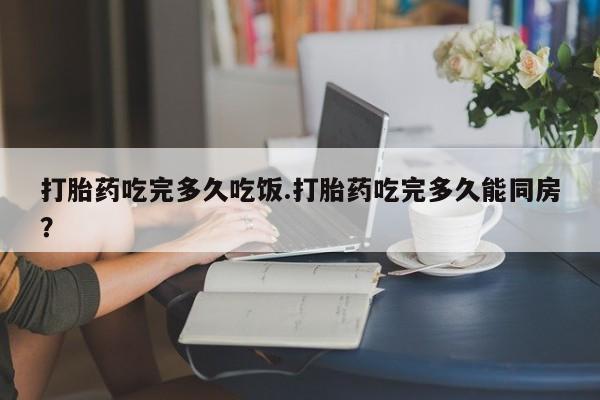 网上打胎药私人店,打胎药专卖打胎药吃完多久吃饭.打胎药吃完多久能同房？