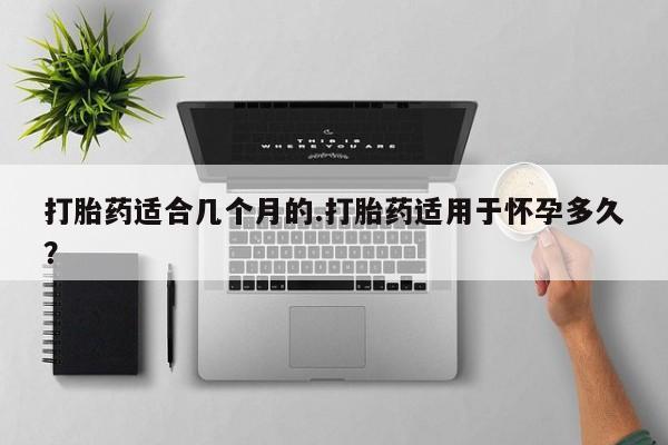 网上打胎药私人店,打胎药专卖打胎药适合几个月的.打胎药适用于怀孕多久？