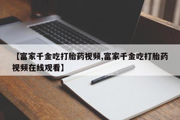 网上打胎药私人店,打胎药专卖【富家千金吃打胎药视频,富家千金吃打胎药视频在线观看】