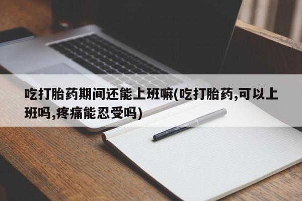 网上打胎药私人店,打胎药专卖吃打胎药期间还能上班嘛(吃打胎药,可以上班吗,疼痛能忍受吗)