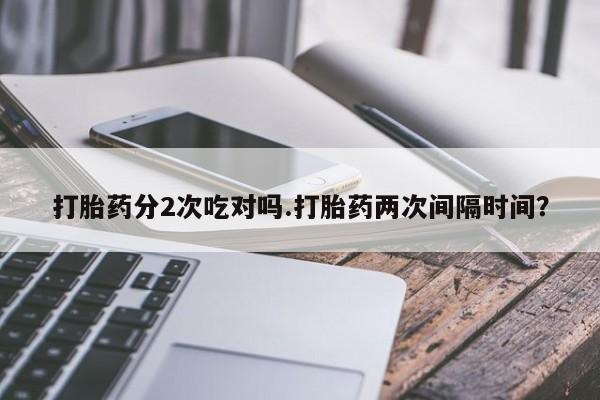网上打胎药私人店,打胎药专卖打胎药分2次吃对吗.打胎药两次间隔时间？
