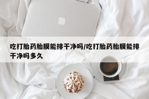 网上打胎药私人店,打胎药专卖吃打胎药胎膜能排干净吗/吃打胎药胎膜能排干净吗多久