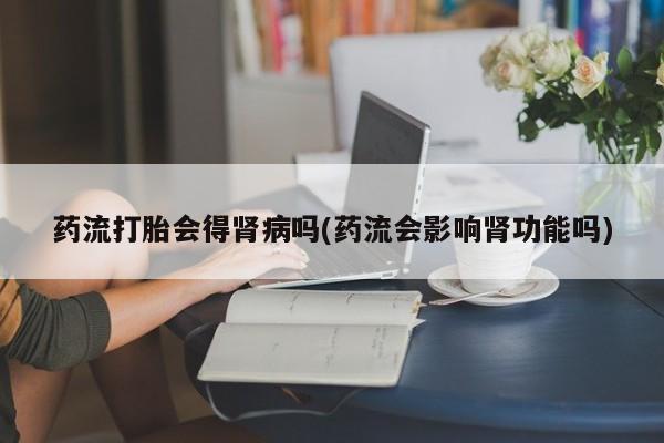 网上打胎药私人店,打胎药专卖药流打胎会得肾病吗(药流会影响肾功能吗)