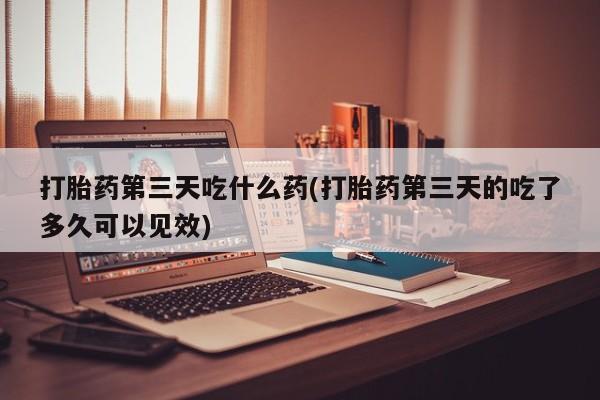 网上打胎药私人店,打胎药专卖打胎药第三天吃什么药(打胎药第三天的吃了多久可以见效)