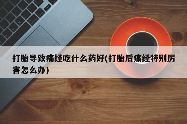 网上打胎药私人店,打胎药专卖打胎导致痛经吃什么药好(打胎后痛经特别厉害怎么办)